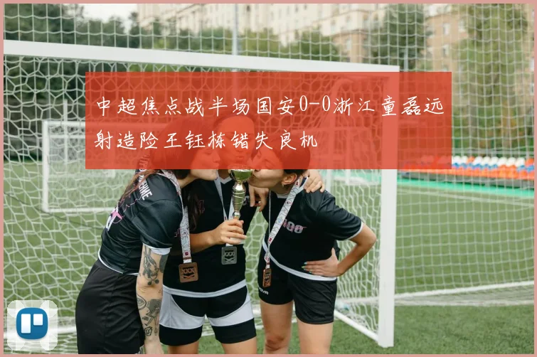 中超焦点战半场国安0-0浙江童磊远射造险王钰栋错失良机